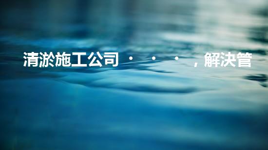 清淤施工公司，解決管道堵塞的終極秘密！